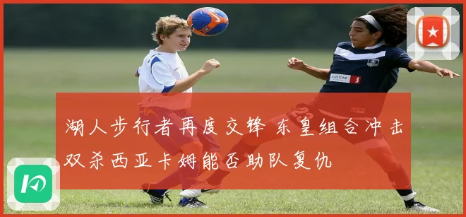 湖人步行者再度交锋 东皇组合冲击双杀西亚卡姆能否助队复仇