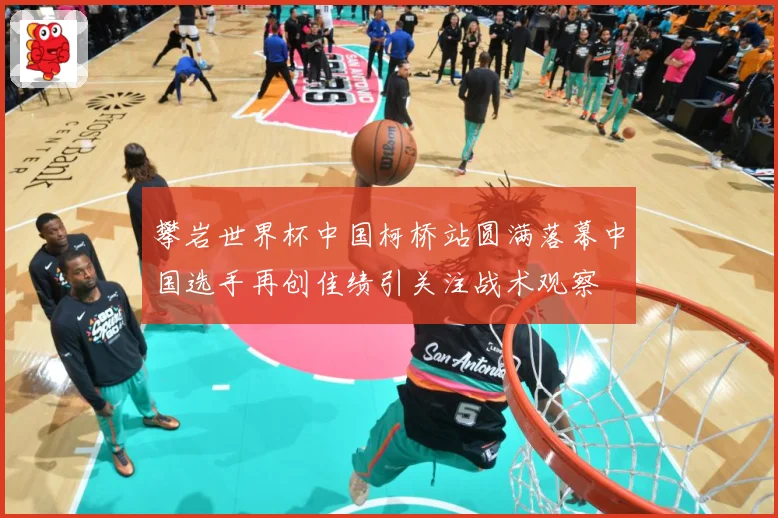 攀岩世界杯中国柯桥站圆满落幕中国选手再创佳绩引关注战术观察