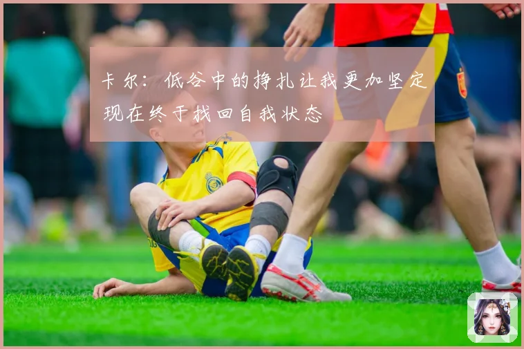 卡尔：低谷中的挣扎让我更加坚定 现在终于找回自我状态