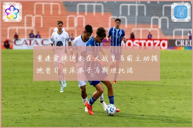 重逢爱徒德米在大战皇马前主动拥抱昔日河床弟子马斯坦托诺