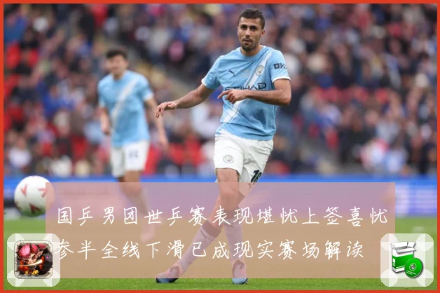 国乒男团世乒赛表现堪忧上签喜忧参半全线下滑已成现实赛场解读