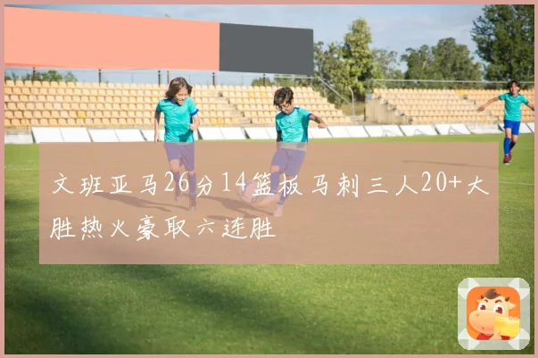 文班亚马26分14篮板马刺三人20+大胜热火豪取六连胜