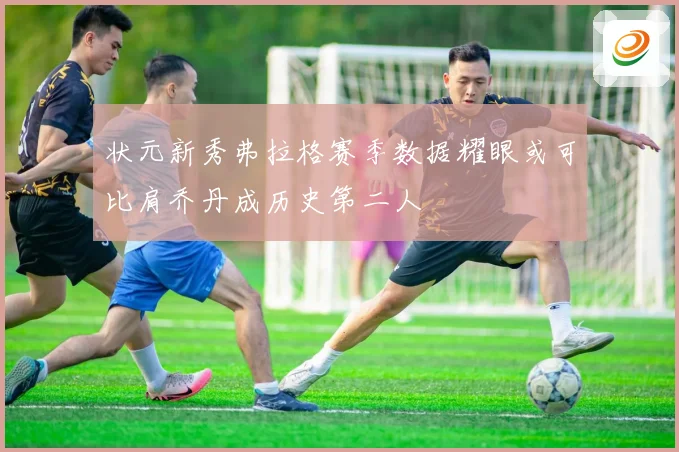 状元新秀弗拉格赛季数据耀眼或可比肩乔丹成历史第二人
