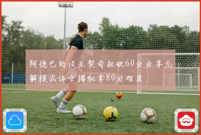 阿德巴约谈东契奇狂砍60分分享无解模式体会揭秘拿80分难度