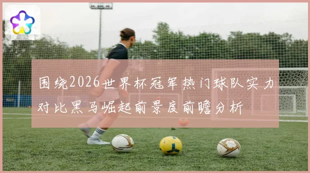 围绕2026世界杯冠军热门球队实力对比黑马崛起前景度前瞻分析