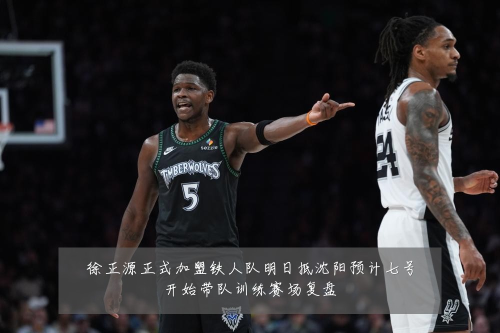 徐正源正式加盟铁人队明日抵沈阳预计七号开始带队训练赛场复盘